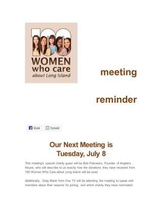 meeting
reminder
Share Forward
Our Next Meeting is
Tuesday, July 8
This meeting's special charity guest will be Bob Policastro, Founder of Angela's
House, who will describe to us exactly how the donations they have received from
100 Women Who Care about Long Island will be used.
Additionally, Greg Blank from Fios TV will be attending the meeting to speak with
members about their reasons for joining, and which charity they have nominated.
 