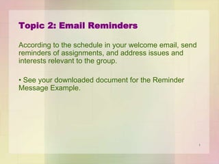 Topic 2: Email Reminders
According to the schedule in your welcome email, send
reminders of assignments, and address issues and
interests relevant to the group.
• See your downloaded document for the Reminder
Message Example.

1

 
