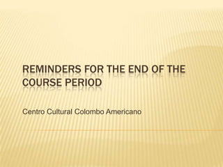 REMINDERS FOR THE END OF THE
COURSE PERIOD
Centro Cultural Colombo Americano
 