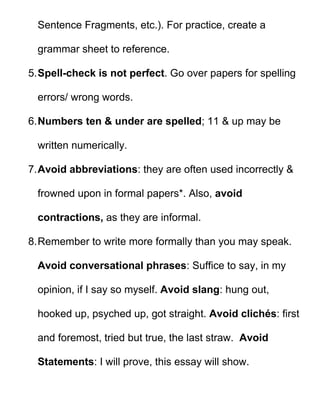 Sentence Fragments, etc.). For practice, create a

  grammar sheet to reference.

5. Spell-check is not perfect. Go over papers for spelling

  errors/ wrong words.

6. Numbers ten & under are spelled; 11 & up may be

  written numerically.

7. Avoid abbreviations: they are often used incorrectly &

  frowned upon in formal papers*. Also, avoid

  contractions, as they are informal.

8. Remember to write more formally than you may speak.

  Avoid conversational phrases: Suffice to say, in my

  opinion, if I say so myself. Avoid slang: hung out,

  hooked up, psyched up, got straight. Avoid clichés: first

  and foremost, tried but true, the last straw. Avoid

  Statements: I will prove, this essay will show.
 