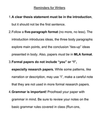 Reminders for Writers

1. A clear thesis statement must be in the introduction,

 but it should not be the first sentence.

2. Follow a five-paragraph format (no more, no less). The

 introduction introduces ideas, the three body paragraphs

 explore main points, and the conclusion “ties-up” ideas

 presented in body. Also, papers must be in MLA format.

3. Formal papers do not include “you” or “I”,

 especially research papers. While some patterns, like

 narration or description, may use “I”, make a careful note

 that they are not used in more formal research papers.

4. Grammar is important! Proofread your paper with

 grammar in mind. Be sure to review your notes on the

 basic grammar rules covered in class (Run-ons,
 