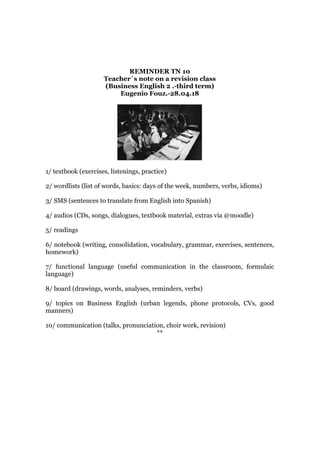 REMINDER TN 10
Teacher´s note on a revision class
(Business English 2 .-third term)
Eugenio Fouz.-28.04.18
1/ textbook (exercises, listenings, practice)
2/ wordlists (list of words, basics: days of the week, numbers, verbs, idioms)
3/ SMS (sentences to translate from English into Spanish)
4/ audios (CDs, songs, dialogues, textbook material, extras via @moodle)
5/ readings
6/ notebook (writing, consolidation, vocabulary, grammar, exercises, sentences,
homework)
7/ functional language (useful communication in the classroom, formulaic
language)
8/ board (drawings, words, analyses, reminders, verbs)
9/ topics on Business English (urban legends, phone protocols, CVs, good
manners)
10/ communication (talks, pronunciation, choir work, revision)
**
 