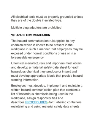 All electrical tools must be properly grounded unless
they are of the double insulated type.
Multiple plug adapters are prohibited
9) HAZARD COMMUNICATION
The hazard communication rule applies to any
chemical which is known to be present in the
workplace in such a manner that employees may be
exposed under normal conditions of use or in a
foreseeable emergency
Chemical manufacturers and importers must obtain
and develop a material safety data sheet for each
hazardous chemical they produce or import and
must develop appropriate labels that provide hazard
warning information.
Employers must develop, implement and maintain a
written hazard communication plan that contains a
list of hazardous chemicals being used in the
workplace, assign responsibilities and
describes PROCEDURES for: Labeling containers
maintaining and using material safety data sheets
 