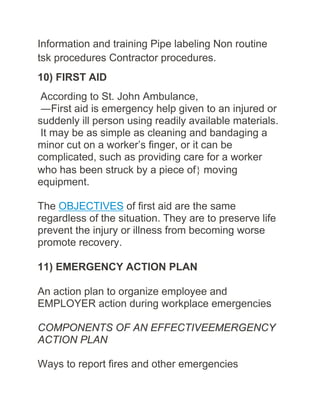 Information and training Pipe labeling Non routine
tsk procedures Contractor procedures.
10) FIRST AID
According to St. John Ambulance,
―First aid is emergency help given to an injured or
suddenly ill person using readily available materials.
It may be as simple as cleaning and bandaging a
minor cut on a worker’s finger, or it can be
complicated, such as providing care for a worker
who has been struck by a piece of} moving
equipment.
The OBJECTIVES of first aid are the same
regardless of the situation. They are to preserve life
prevent the injury or illness from becoming worse
promote recovery.
11) EMERGENCY ACTION PLAN
An action plan to organize employee and
EMPLOYER action during workplace emergencies
COMPONENTS OF AN EFFECTIVEEMERGENCY
ACTION PLAN
Ways to report fires and other emergencies
 