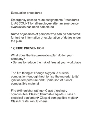 Evacuation procedures
Emergency escape route assignments Procedures
to ACCOUNT for all employee after an emergency
evacuation has been completed
Name or job titles of persons who can be contacted
for further information or explanation of duties under
the plan.
12) FIRE PREVENTION
What does the fire prevention plan do for your
company?
• Serves to reduce the risk of fires at your workplace
The fire triangle• enough oxygen to sustain
combustion• enough heat to rise the material to its’
ignition temperature and• Some sort of fuel or
combustible material
Fire extinguisher ratings• Class a ordinary
combustible• Class b flammable liquids• Class c
electrical equipment• Class d combustible metals•
Class k restaurant kitchens
 