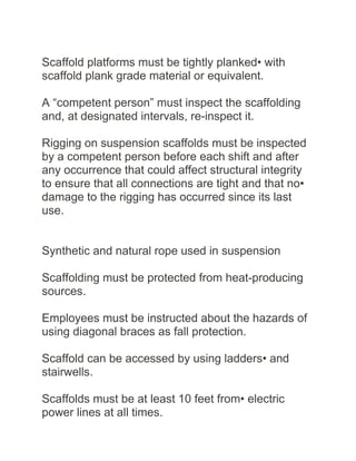 Scaffold platforms must be tightly planked• with
scaffold plank grade material or equivalent.
A “competent person” must inspect the scaffolding
and, at designated intervals, re-inspect it.
Rigging on suspension scaffolds must be inspected
by a competent person before each shift and after
any occurrence that could affect structural integrity
to ensure that all connections are tight and that no•
damage to the rigging has occurred since its last
use.
Synthetic and natural rope used in suspension
Scaffolding must be protected from heat-producing
sources.
Employees must be instructed about the hazards of
using diagonal braces as fall protection.
Scaffold can be accessed by using ladders• and
stairwells.
Scaffolds must be at least 10 feet from• electric
power lines at all times.
 