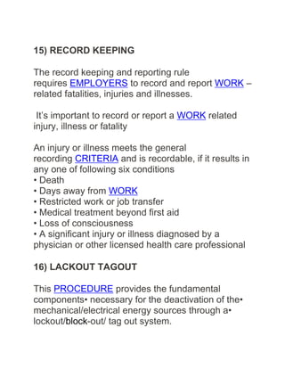 15) RECORD KEEPING
The record keeping and reporting rule
requires EMPLOYERS to record and report WORK –
related fatalities, injuries and illnesses.
It’s important to record or report a WORK related
injury, illness or fatality
An injury or illness meets the general
recording CRITERIA and is recordable, if it results in
any one of following six conditions
• Death
• Days away from WORK
• Restricted work or job transfer
• Medical treatment beyond first aid
• Loss of consciousness
• A significant injury or illness diagnosed by a
physician or other licensed health care professional
16) LACKOUT TAGOUT
This PROCEDURE provides the fundamental
components• necessary for the deactivation of the•
mechanical/electrical energy sources through a•
lockout/block-out/ tag out system.
 