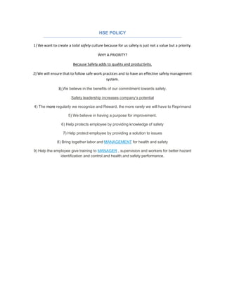 HSE POLICY
1) We want to create a total safety culture because for us safety is just not a value but a priority.
WHY A PRIORITY?
Because Safety adds to quality and productivity.
2) We will ensure that to follow safe work practices and to have an effective safety management
system.
3) We believe in the benefits of our commitment towards safety.
Safety leadership increases company’s potential
4) The more regularly we recognize and Reward, the more rarely we will have to Reprimand
5) We believe in having a purpose for improvement.
6) Help protects employee by providing knowledge of safety
7) Help protect employee by providing a solution to issues
8) Bring together labor and MANAGEMENT for health and safety
9) Help the employee give training to MANAGER , supervision and workers for better hazard
identification and control and health and safety performance.
 