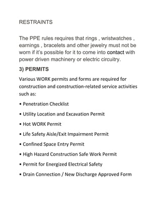 RESTRAINTS
The PPE rules requires that rings , wristwatches ,
earnings , bracelets and other jewelry must not be
worn if it’s possible for it to come into contact with
power driven machinery or electric circuitry.
3) PERMITS
Various WORK permits and forms are required for
construction and construction-related service activities
such as:
• Penetration Checklist
• Utility Location and Excavation Permit
• Hot WORK Permit
• Life Safety Aisle/Exit Impairment Permit
• Confined Space Entry Permit
• High Hazard Construction Safe Work Permit
• Permit for Energized Electrical Safety
• Drain Connection / New Discharge Approved Form
 