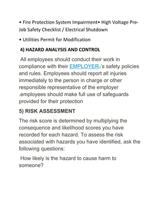 • Fire Protection System Impairment• High Voltage Pre-
Job Safety Checklist / Electrical Shutdown
• Utilities Permit for Modification
4) HAZARD ANALYSIS AND CONTROL
All employees should conduct their work in
compliance with their EMPLOYER ’s safety policies
and rules. Employees should report all injuries
immediately to the person in charge or other
responsible representative of the employer
.employees should make full use of safeguards
provided for their protection
5) RISK ASSESSMENT
The risk score is determined by multiplying the
consequence and likelihood scores you have
recorded for each hazard. To assess the risk
associated with hazards you have identified, ask the
following questions:
How likely is the hazard to cause harm to
someone?
 
