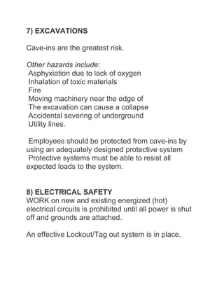 7) EXCAVATIONS
Cave-ins are the greatest risk.
Other hazards include:
Asphyxiation due to lack of oxygen
Inhalation of toxic materials
Fire
Moving machinery near the edge of
The excavation can cause a collapse
Accidental severing of underground
Utility lines.
Employees should be protected from cave-ins by
using an adequately designed protective system
Protective systems must be able to resist all
expected loads to the system.
8) ELECTRICAL SAFETY
WORK on new and existing energized (hot)
electrical circuits is prohibited until all power is shut
off and grounds are attached.
An effective Lockout/Tag out system is in place.
 