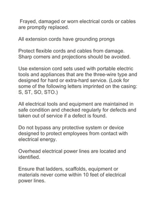 Frayed, damaged or worn electrical cords or cables
are promptly replaced.
All extension cords have grounding prongs
Protect flexible cords and cables from damage.
Sharp corners and projections should be avoided.
Use extension cord sets used with portable electric
tools and appliances that are the three-wire type and
designed for hard or extra-hard service. (Look for
some of the following letters imprinted on the casing:
S, ST, SO, STO.)
All electrical tools and equipment are maintained in
safe condition and checked regularly for defects and
taken out of service if a defect is found.
Do not bypass any protective system or device
designed to protect employees from contact with
electrical energy.
Overhead electrical power lines are located and
identified.
Ensure that ladders, scaffolds, equipment or
materials never come within 10 feet of electrical
power lines.
 
