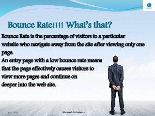 Bounce Rate!!!! What’s that?
Bounce Rate is the percentage of visitors to a particular
website who navigate away from the site after viewing only one
page.
An entry page with a low bounce rate means
that the page effectively causes visitors to
view more pages and continue on
deeper into the web site.
4/27/2017 Kbizsoft Solutions 3
 