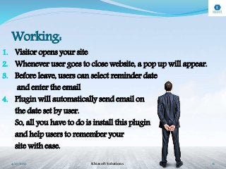 Working:
1. Visitor opens your site
2. Whenever user goes to close website, a pop up will appear.
3. Before leave, users can select reminder date
and enter the email
4. Plugin will automatically send email on
the date set by user.
So, all you have to do is install this plugin
and help users to remember your
site with ease.
4/27/2017 Kbizsoft Solutions 6
 