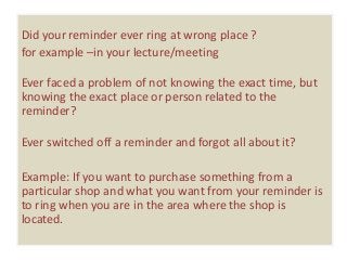 Did your reminder ever ring at wrong place ?
for example –in your lecture/meeting

Ever faced a problem of not knowing the exact time, but
knowing the exact place or person related to the
reminder?

Ever switched off a reminder and forgot all about it?

Example: If you want to purchase something from a
particular shop and what you want from your reminder is
to ring when you are in the area where the shop is
located.
 