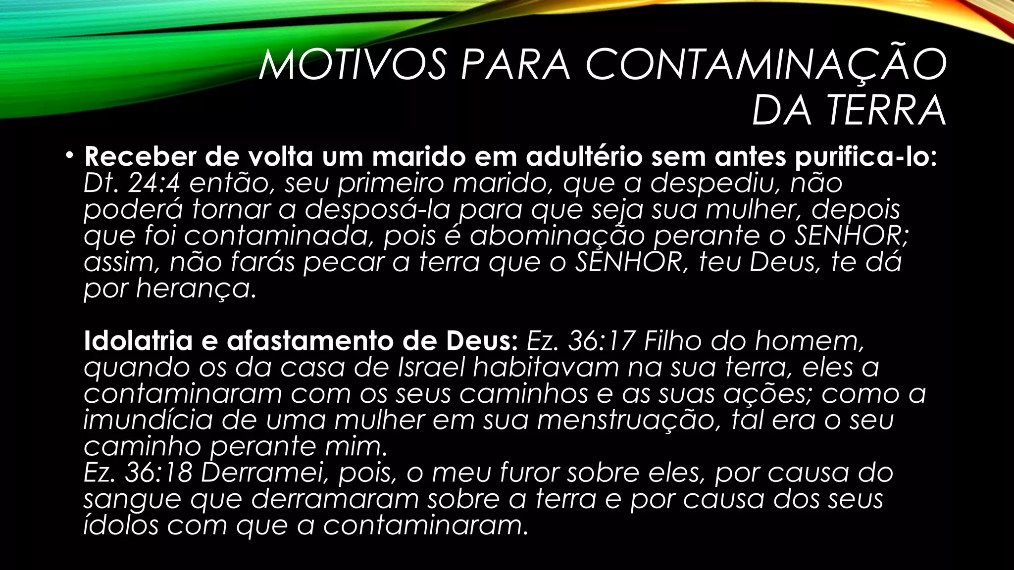 MOTIVOS PARA CONTAMINAÇÃO
DA TERRA
• Receber de volta um marido em adultério sem antes purifica-lo:
Dt. 24:4 então, seu primeiro marido, que a despediu, não
poderá tornar a desposá-la para que seja sua mulher, depois
que foi contaminada, pois é abominação perante o SENHOR;
assim, não farás pecar a terra que o SENHOR, teu Deus, te dá
por herança.
Idolatria e afastamento de Deus: Ez. 36:17 Filho do homem,
quando os da casa de Israel habitavam na sua terra, eles a
contaminaram com os seus caminhos e as suas ações; como a
imundícia de uma mulher em sua menstruação, tal era o seu
caminho perante mim.
Ez. 36:18 Derramei, pois, o meu furor sobre eles, por causa do
sangue que derramaram sobre a terra e por causa dos seus
ídolos com que a contaminaram.
 