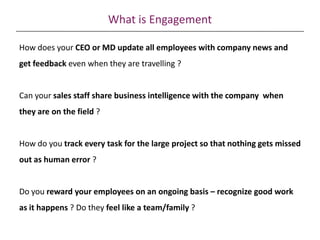 What is Engagement
How does your CEO or MD update all employees with company news and
get feedback even when they are travelling ?
Can your sales staff share business intelligence with the company when
they are on the field ?
How do you track every task for the large project so that nothing gets missed
out as human error ?
Do you reward your employees on an ongoing basis – recognize good work
as it happens ? Do they feel like a team/family ?
 