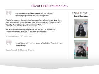 It’s our official internal channel. All our HR and
rewards programmes will run through this.
This is the channel through which we can share all our News: New Sites,
New Records and Achievements, New Recognitions by Google and the
Industry, New Campaigns, New Business Wins.
We want to tell all of our people that we are No.1 in Bollywood
Entertainment! No.3 in Cars! – as soon as it happens.
Arvindra Kanwal, CEO India.com
Just chatted with half my gang, uploaded my first deck etc...
its super cool.
Devraj Sanyal, CEO Percept D’Mark
Client CEO Testimonials
Launch Campaign
 