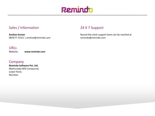 Sales / Information
Anshoo Grover
087677 72321 | anshoo@remindo.com
URLs
Website: www.remindo.com
Company
Remindo Software Pvt. Ltd.
Mathuradas Mill Compound,
Lower Parel,
Mumbai.
24 X 7 Support
Round-the-clock support team can be reached at
remindo@remindo.com
 