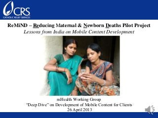 ReMiND – Reducing Maternal & Newborn Deaths Pilot Project
Lessons from India on Mobile Content Development
mHealth Working Group
“Deep Dive” on Development of Mobile Content for Clients
26 April 2013
 