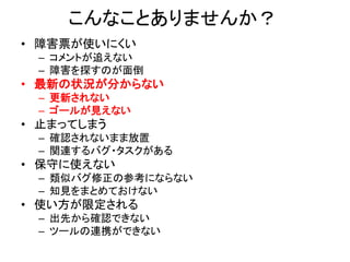 こんなことありませんか？
• 障害票が使いにくい
– コメントが追えない
– 障害を探すのが面倒
• 最新の状況が分からない
– 更新されない
– ゴールが見えない
• 止まってしまう
– 確認されないまま放置
– 関連するバグ・タスクがある
• 保守に使えない
– 類似バグ修正の参考にならない
– 知見をまとめておけない
• 使い方が限定される
– 出先から確認できない
– ツールの連携ができない
 