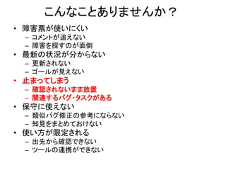 こんなことありませんか？
• 障害票が使いにくい
– コメントが追えない
– 障害を探すのが面倒
• 最新の状況が分からない
– 更新されない
– ゴールが見えない
• 止まってしまう
– 確認されないまま放置
– 関連するバグ・タスクがある
• 保守に使えない
– 類似バグ修正の参考にならない
– 知見をまとめておけない
• 使い方が限定される
– 出先から確認できない
– ツールの連携ができない
 