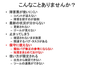 こんなことありませんか？
• 障害票が使いにくい
– コメントが追えない
– 障害を探すのが面倒
• 最新の状況が分からない
– 更新されない
– ゴールが見えない
• 止まってしまう
– 確認されないまま放置
– 関連するバグ・タスクがある
• 保守に使えない
– 類似バグ修正の参考にならない
– 知見をまとめておけない
• 使い方が限定される
– 出先から確認できない
– ツールの連携ができない
 