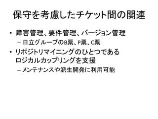 保守を考慮したチケット間の関連
• 障害管理、要件管理、バージョン管理
– 日立グループのB票、P票、C票
• リポジトリマイニングのひとつである
ロジカルカップリングを支援
– メンテナンスや派生開発に利用可能
 
