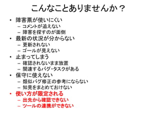 こんなことありませんか？
• 障害票が使いにくい
– コメントが追えない
– 障害を探すのが面倒
• 最新の状況が分からない
– 更新されない
– ゴールが見えない
• 止まってしまう
– 確認されないまま放置
– 関連するバグ・タスクがある
• 保守に使えない
– 類似バグ修正の参考にならない
– 知見をまとめておけない
• 使い方が限定される
– 出先から確認できない
– ツールの連携ができない
 