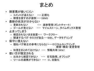 まとめ
• 障害票が使いにくい
– コメントが追えない ・・・ 正規化
– 障害を探すのが面倒 ・・・ DBMS
• 最新の状況が分からない
– 更新されない ・・・ 進捗管理（ガントチャート）
– ゴールが見えない ・・・ マイルストーン、タイムボックス管理
• 止まってしまう
– 確認されないまま放置・・・ ワークフロー
– 関連するバグ・タスクがある・・・WBS、データモデリング
• 保守に使えない
– 類似バグ修正の参考にならない・・・ロジカルカップリング、
障害・構成・変更管理
– 知見をまとめておけない ・・・ 情報共有（Wiki）
• 使い方が限定される
– 出先から確認できない ・・・ 在宅勤務、オフショア
– ツールの連携ができない ・・・ CI、自動化
 
