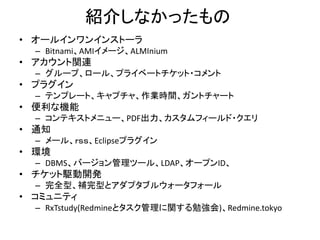 紹介しなかったもの
• オールインワンインストーラ
– Bitnami、AMIイメージ、ALMInium
• アカウント関連
– グループ、ロール、プライベートチケット・コメント
• プラグイン
– テンプレート、キャプチャ、作業時間、ガントチャート
• 便利な機能
– コンテキストメニュー、PDF出力、カスタムフィールド・クエリ
• 通知
– メール、ｒｓｓ、Eclipseプラグイン
• 環境
– DBMS、バージョン管理ツール、LDAP、オープンID、
• チケット駆動開発
– 完全型、補完型とアダプタブルウォータフォール
• コミュニティ
– RxTstudy(Redmineとタスク管理に関する勉強会)、Redmine.tokyo
 