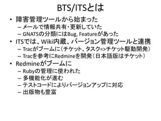 BTS/ITSとは
• 障害管理ツールから始まった
– メールで情報共有・更新していた
– GNATSの分類にはBug, Featureがあった
• ITSでは、Wiki内蔵、バージョン管理ツールと連携
– Tracがブームに（チケット、タスク=>チケット駆動開発）
– Tracを参考にRedmineを開発（日本語版はチケット）
• Redmineがブームに
– Rubyの管理に使われた
– 多機能化が進む
– テストコードによりバージョンアップに対応
– 出版物も豊富
 