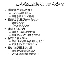 こんなことありませんか？
• 障害票が使いにくい
– コメントが追えない
– 障害を探すのが面倒
• 最新の状況が分からない
– 更新されない
– ゴールが見えない
• 止まってしまう
– 確認されないまま放置
– 関連するバグ・タスクがある
• 保守に使えない
– 類似バグ修正の参考にならない
– 知見をまとめておけない
• 使い方が限定される
– 出先から確認できない
– ツールの連携ができない
 