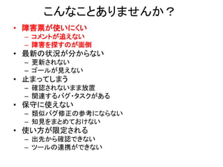 こんなことありませんか？
• 障害票が使いにくい
– コメントが追えない
– 障害を探すのが面倒
• 最新の状況が分からない
– 更新されない
– ゴールが見えない
• 止まってしまう
– 確認されないまま放置
– 関連するバグ・タスクがある
• 保守に使えない
– 類似バグ修正の参考にならない
– 知見をまとめておけない
• 使い方が限定される
– 出先から確認できない
– ツールの連携ができない
 