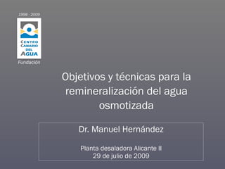 1998 - 2009




Fundación


              Objetivos y técnicas para la
              remineralización del agua
                      osmotizada

                 Dr. Manuel Hernández

                  Planta desaladora Alicante II
                      29 de julio de 2009
 