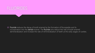 FLUORIDES
 Fluoride reduces the decay of tooth enamel by the formation of fluorapatite and its
incorporation into the dental enamel. The fluoride ions reduce the rate of tooth enamel
demineralization and increase the rate of remineralization of teeth at the early stages of cavities.
 