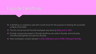 Fluoride Dentifrices
 A dentifrice is a substance used with a tooth brush for the purpose of cleaning the accessible
surfaces of the teeth.
 The first clinical trial with fluoride toothpaste was done by Bibby et al in 1942.
 Fluoride compounds present in fluoride dentifrices are sodium fluoride, amine fluoride,
monofluorophosphate and stannous fluoride.
 Most toothpastes contains between 0.22% (1,000 ppm) and 0.312% (1,450 ppm) fluoride.
 