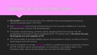 Stabilised calcium phosphate system
 RECALDENT is the commercial name of the stabilised casein phosphopeptide amorphous
calcium phosphate system. (CPP-ACP)
 Prof. Eric Reynolds at the School of Dental Science at the University of Melbourne in Australia
discovered casein, a bovine milk phosphoprotein.
 This protein nanotechnology combines specific phosphoproteins from bovine milk with
nanoparticles of amorphous calcium phosphate (ACP). The precise ratio is 144 calcium ions plus
96 phosphate ions and 6 peptides of CPP.
 CPP has the ability to bind and stabilize calcium and phosphate in solution, as well as to bind to
dental plaque and tooth enamel.
 Calcium phosphate is normally insoluble, i.e. forms a crystalline structure at neutral pH. However,
the CPP maintains calcium and phosphate in an amorphous, noncrystalline state. In this
amorphous state, calcium and phosphate ions can enter the tooth enamel.
 