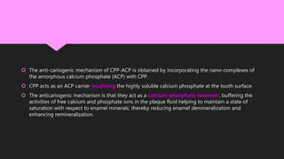  The anti-cariogenic mechanism of CPP-ACP is obtained by incorporating the nano-complexes of
the amorphous calcium phosphate (ACP) with CPP.
 CPP acts as an ACP carrier localizing the highly soluble calcium phosphate at the tooth surface.
 The anticariogenic mechanism is that they act as a calcium-phosphate reservoir, buffering the
activities of free calcium and phosphate ions in the plaque fluid helping to maintain a state of
saturation with respect to enamel minerals, thereby reducing enamel demineralization and
enhancing remineralization.
 