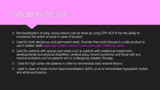 Indications for Use
 Remineralization of early carious lesions can be done by using CPP–ACP. It has the ability to
counteract the action of acids in cases of erosion.
 Used for both deciduous and permanent teeth. Fluoride-free tooth Mousse is a safe product to
use in babies’ teeth especially children below 2 years with early childhood caries.
 Used for patients with special care needs such as patients with intellectual impairment,
developmental and physical disabilities, cerebral palsy, Down’s syndrome and those with any
medical problems such as patients who is undergoing radiation therapy.
 Used for high caries-risk patients in order to remineralize early enamel lesions.
 Used in cases of molar incisor hypomineralization (MIH), so as to remineralize hypoplastic molars
and white spot lesions.
 