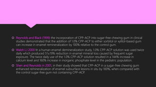  Reynolds and Black (1999) the incorporation of CPP-ACP into sugar-free chewing gum in clinical
studies demonstrated that the addition of 1.0% CPP-ACP to either sorbitol or xylitol-based gum
can increase in enamel remineralization by 100% relative to the control gum.
 Walsh LJ 2000 In a human enamel demineralization study, 1.0% CPP-ACP solution was used twice
daily which produced 51±19% reduction in enamel mineral loss caused by frequent sugar
exposure. The twice daily use of the 1.0% CPP-ACP solution resulted in a 144% increase in
calcium level and 160% increase in inorganic phosphate level in the pediatric population.
 Shen and Reynolds in 2001, in their study showed that CPP-ACP in a sugar-free chewing gum
enhanced remineralization of enamel subsurface lesions in situ by 100%, when compared with
the control sugar-free gum not containing CPP-ACP.
 