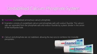 Unstabilised Calcium Phosphate System
 Enamelon is unstablised amorphous calcium phosphate.
 Enamelon consists of unstabilized calcium and phosphate salts with sodium fluoride. The calcium
salts are separated from the phosphate salts and sodium fluoride by a plastic divider in the centre
of the toothpaste tube.
 Calcium and phosphate are not stabilized, allowing the two ions to combine into insoluble
precipitates.
 