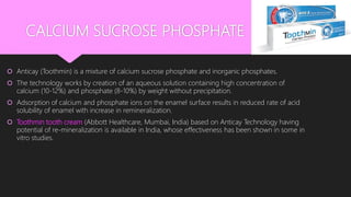CALCIUM SUCROSE PHOSPHATE
 Anticay (Toothmin) is a mixture of calcium sucrose phosphate and inorganic phosphates.
 The technology works by creation of an aqueous solution containing high concentration of
calcium (10-12%) and phosphate (8-10%) by weight without precipitation.
 Adsorption of calcium and phosphate ions on the enamel surface results in reduced rate of acid
solubility of enamel with increase in remineralization.
 Toothmin tooth cream (Abbott Healthcare, Mumbai, India) based on Anticay Technology having
potential of re-mineralization is available in India, whose effectiveness has been shown in some in
vitro studies.
 