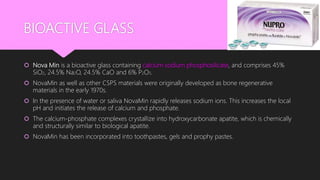 BIOACTIVE GLASS
 Nova Min is a bioactive glass containing calcium sodium phosphosilicate, and comprises 45%
SiO2, 24.5% Na2O, 24.5% CaO and 6% P2O5.
 NovaMin as well as other CSPS materials were originally developed as bone regenerative
materials in the early 1970s.
 In the presence of water or saliva NovaMin rapidly releases sodium ions. This increases the local
pH and initiates the release of calcium and phosphate.
 The calcium-phosphate complexes crystallize into hydroxycarbonate apatite, which is chemically
and structurally similar to biological apatite.
 NovaMin has been incorporated into toothpastes, gels and prophy pastes.
 