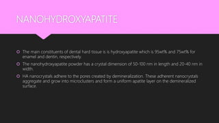 NANOHYDROXYAPATITE
 The main constituents of dental hard tissue is is hydroxyapatite which is 95wt% and 75wt% for
enamel and dentin, respectively.
 The nanohydroxyapatite powder has a crystal dimension of 50-100 nm in length and 20-40 nm in
width.
 HA nanocrystals adhere to the pores created by demineralization. These adherent nanocrystals
aggregate and grow into microclusters and form a uniform apatite layer on the demineralized
surface.
 