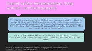 Enamel surface remineralization: Using
synthetic nanohydroxyapatite
Thirty sound human premolars were divided into nanohydroxyapatite group (n = 15) and the
sodium fluoride group (n = 15). The specimens were subjected to demineralization before
being coated with 10% aqueous slurry of 20 nm nanohydroxyapatite or 2% sodium fluoride.
The remineralizing efficacy of the materials was evaluated using surface microhardness (SMH)
measurements, scanning microscopic analysis.
10% biomimetic nanohydroxyapatite of the particle size 20 nm has the potential to
remineralize initial enamel caries under in vitro conditions when compared with 2% sodium
fluoride.
Swarup JS. Enamel surface remineralization: Using synthetic nanohydroxyapatite.
Contemp Clin Dent. 2012 Oct;3(4):433-6.
 