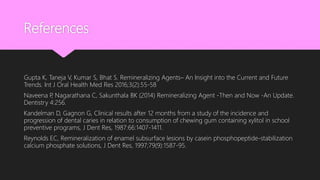 References
Gupta K, Taneja V, Kumar S, Bhat S. Remineralizing Agents– An Insight into the Current and Future
Trends. Int J Oral Health Med Res 2016;3(2):55-58
Naveena P, Nagarathana C, Sakunthala BK (2014) Remineralizing Agent -Then and Now -An Update.
Dentistry 4:256.
Kandelman D, Gagnon G, Clinical results after 12 months from a study of the incidence and
progression of dental caries in relation to consumption of chewing gum containing xylitol in school
preventive programs, J Dent Res, 1987:66:1407-1411.
Reynolds EC, Remineralization of enamel subsurface lesions by casein phosphopeptide-stabilization
calcium phosphate solutions, J Dent Res, 1997;79(9):1587-95.
 
