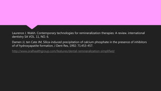 Laurence J. Walsh. Contemporary technologies for remineralization therapies: A review. international
dentistry SA VOL. 11, NO. 6.
Damen JJ, ten Cate JM, Silica-induced precipitation of calcium phosphate in the presence of inhibitors
of of hydroxyapatite formation, J Dent Res, 1992: 71:453-457.
http://www.oralhealthgroup.com/features/dental-remineralization-simplified/
 