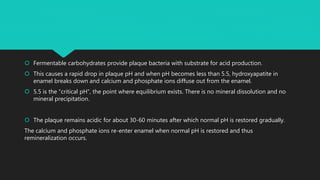  Fermentable carbohydrates provide plaque bacteria with substrate for acid production.
 This causes a rapid drop in plaque pH and when pH becomes less than 5.5, hydroxyapatite in
enamel breaks down and calcium and phosphate ions diffuse out from the enamel.
 5.5 is the “critical pH”, the point where equilibrium exists. There is no mineral dissolution and no
mineral precipitation.
 The plaque remains acidic for about 30-60 minutes after which normal pH is restored gradually.
The calcium and phosphate ions re-enter enamel when normal pH is restored and thus
remineralization occurs.
 