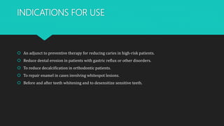 INDICATIONS FOR USE
 An adjunct to preventive therapy for reducing caries in high-risk patients.
 Reduce dental erosion in patients with gastric reflux or other disorders.
 To reduce decalcification in orthodontic patients.
 To repair enamel in cases involving whitespot lesions.
 Before and after teeth whitening and to desensitize sensitive teeth.
 